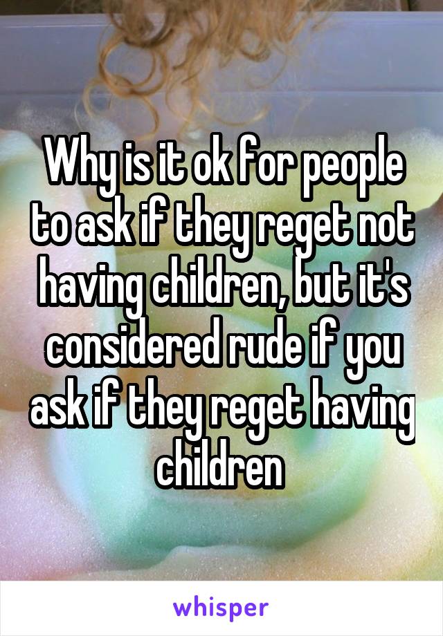 Why is it ok for people to ask if they reget not having children, but it's considered rude if you ask if they reget having children 