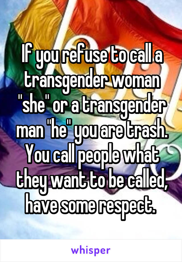 If you refuse to call a transgender woman "she" or a transgender man "he" you are trash. You call people what they want to be called, have some respect. 