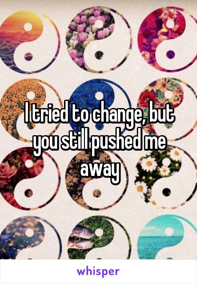 I tried to change, but you still pushed me away