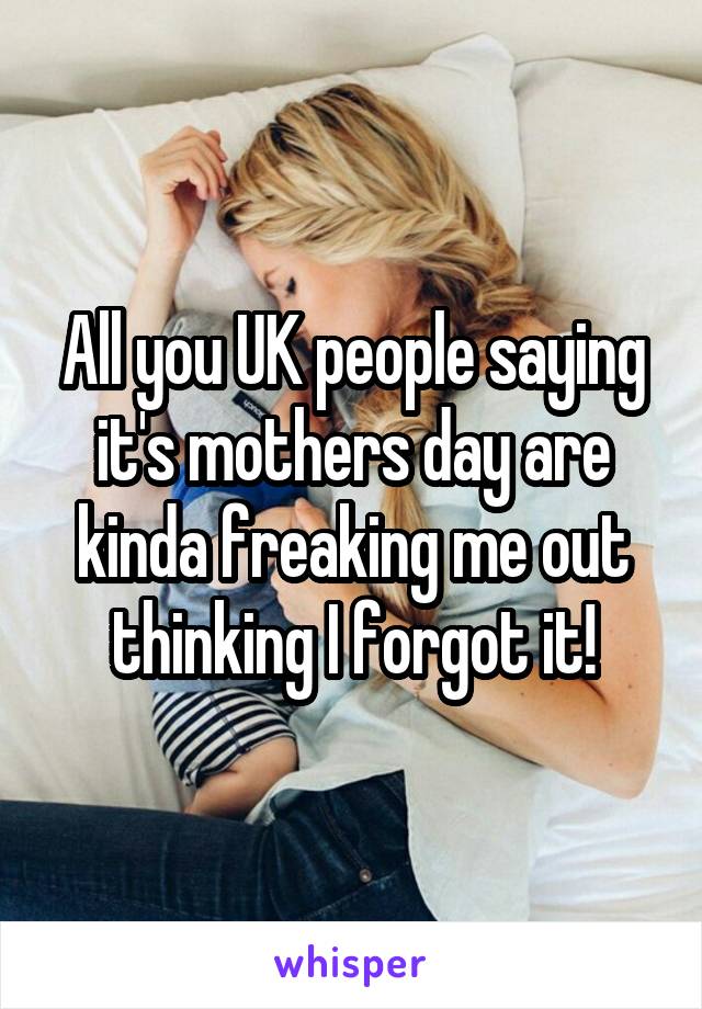 All you UK people saying it's mothers day are kinda freaking me out thinking I forgot it!