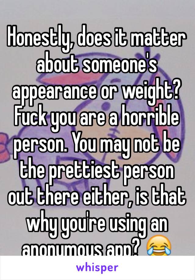 Honestly, does it matter about someone's appearance or weight? Fuck you are a horrible person. You may not be the prettiest person out there either, is that why you're using an anonymous app? 😂