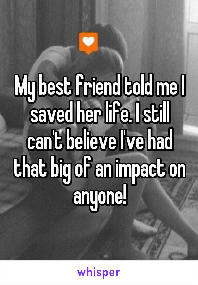 My best friend told me I saved her life. I still can't believe I've had that big of an impact on anyone!