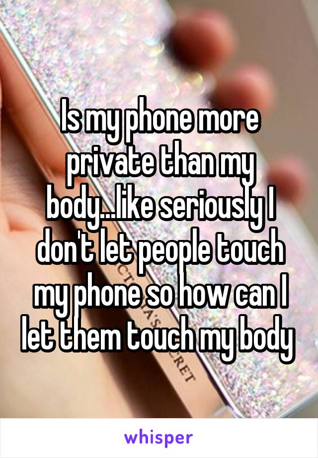 Is my phone more private than my body...like seriously I don't let people touch my phone so how can I let them touch my body 