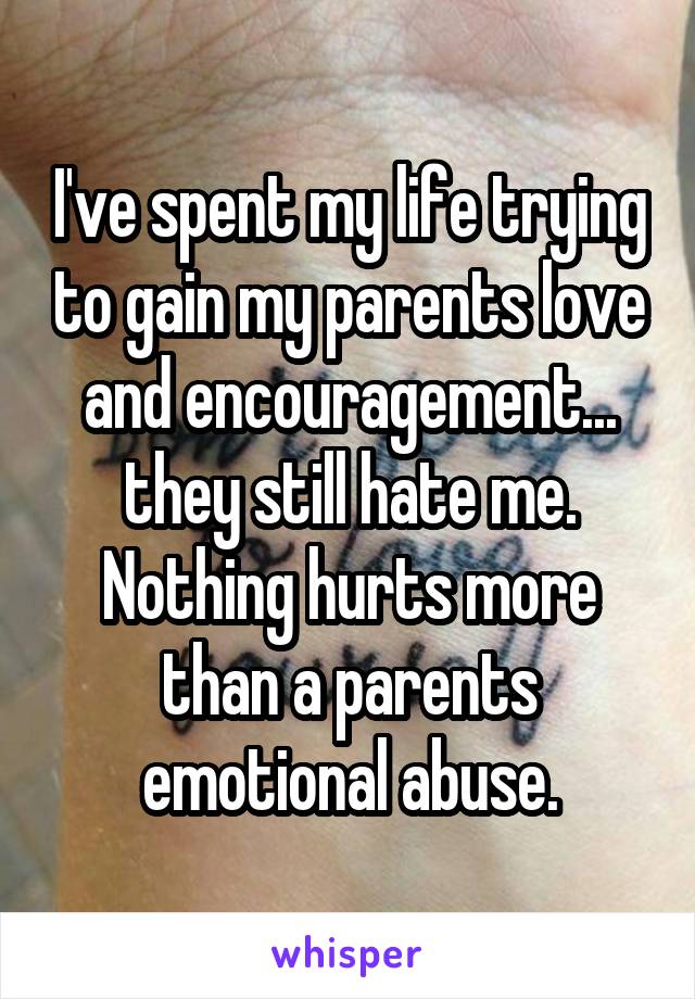 I've spent my life trying to gain my parents love and encouragement... they still hate me. Nothing hurts more than a parents emotional abuse.