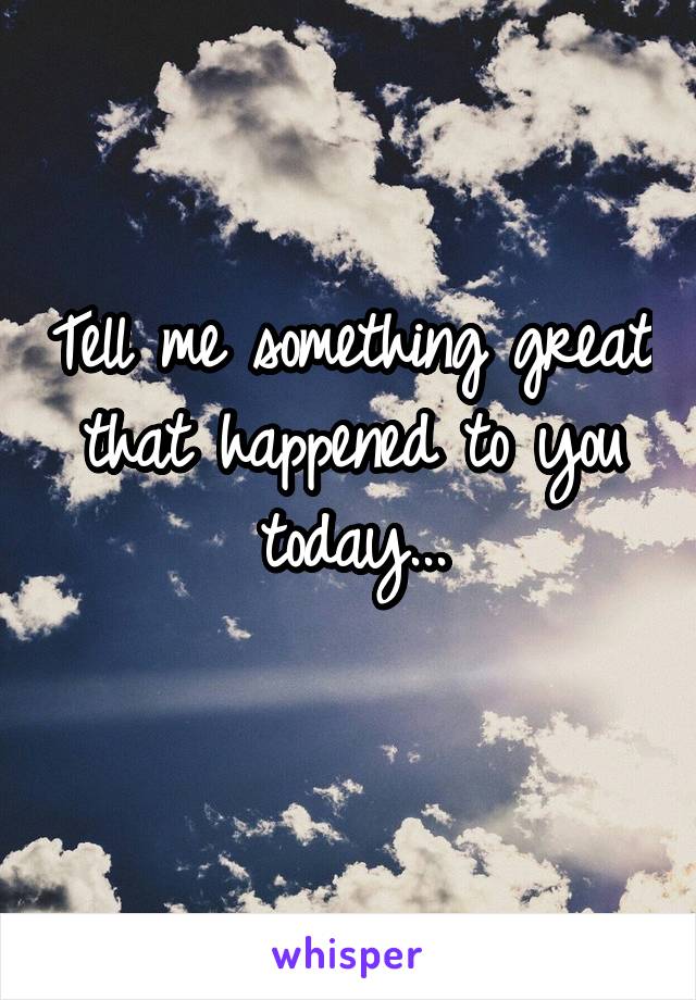 Tell me something great that happened to you today...
