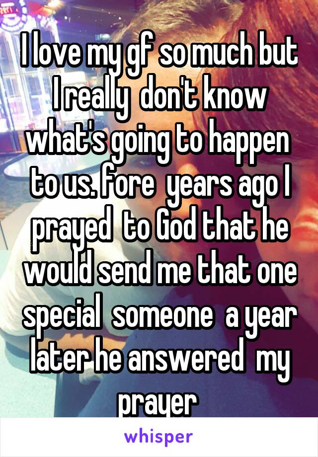 I love my gf so much but I really  don't know what's going to happen  to us. fore  years ago I prayed  to God that he would send me that one special  someone  a year later he answered  my prayer 