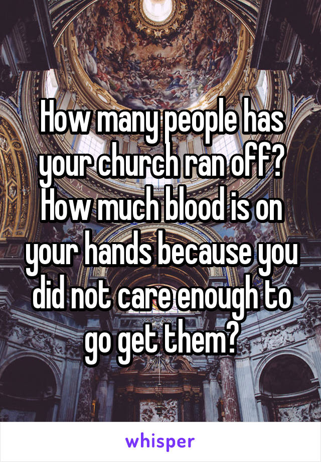 How many people has your church ran off? How much blood is on your hands because you did not care enough to go get them?