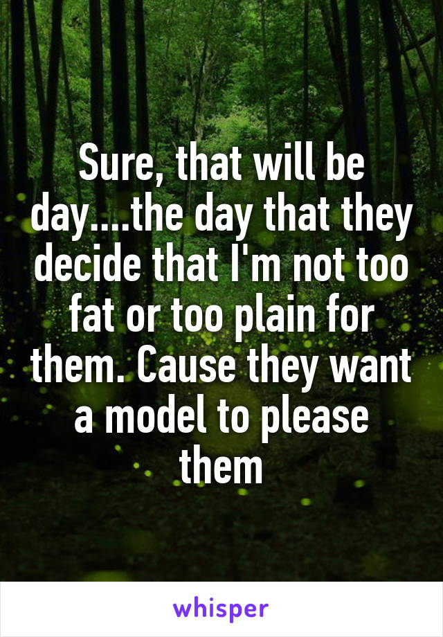 Sure, that will be day....the day that they decide that I'm not too fat or too plain for them. Cause they want a model to please them