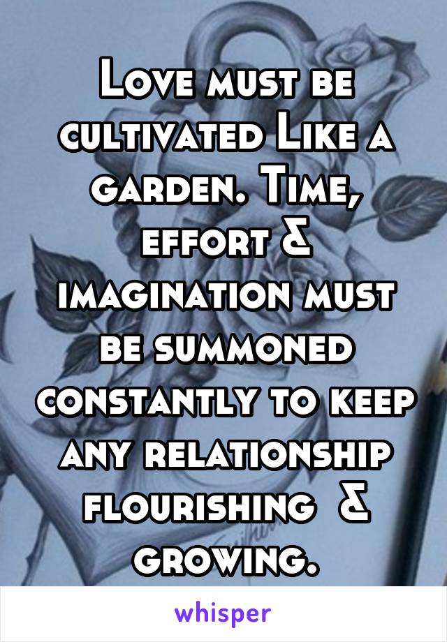 Love must be cultivated Like a garden. Time, effort & imagination must be summoned constantly to keep any relationship flourishing  & growing.