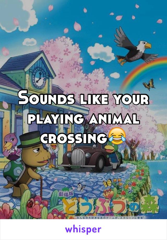 Sounds like your playing animal crossing😂