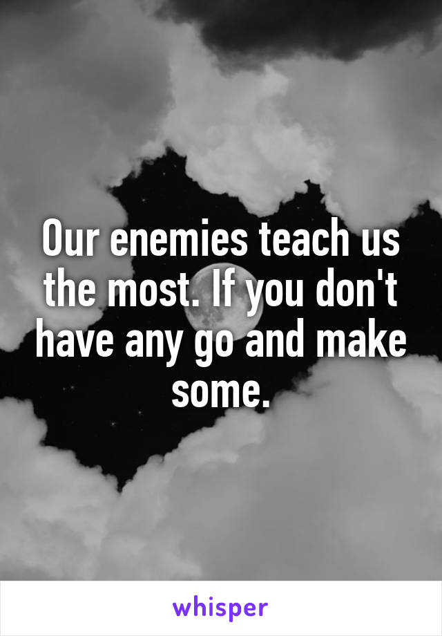 Our enemies teach us the most. If you don't have any go and make some.