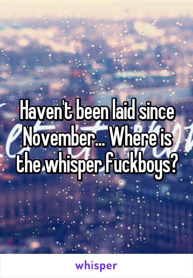 Haven't been laid since November... Where is the whisper fuckboys?