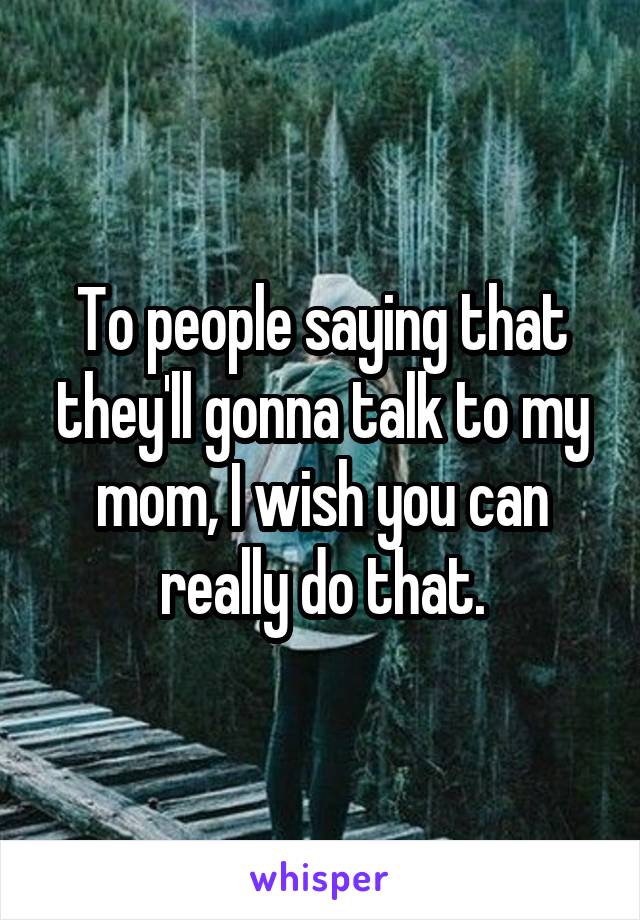 To people saying that they'll gonna talk to my mom, I wish you can really do that.