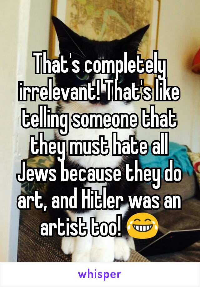 That's completely irrelevant! That's like telling someone that they must hate all Jews because they do art, and Hitler was an artist too! 😂