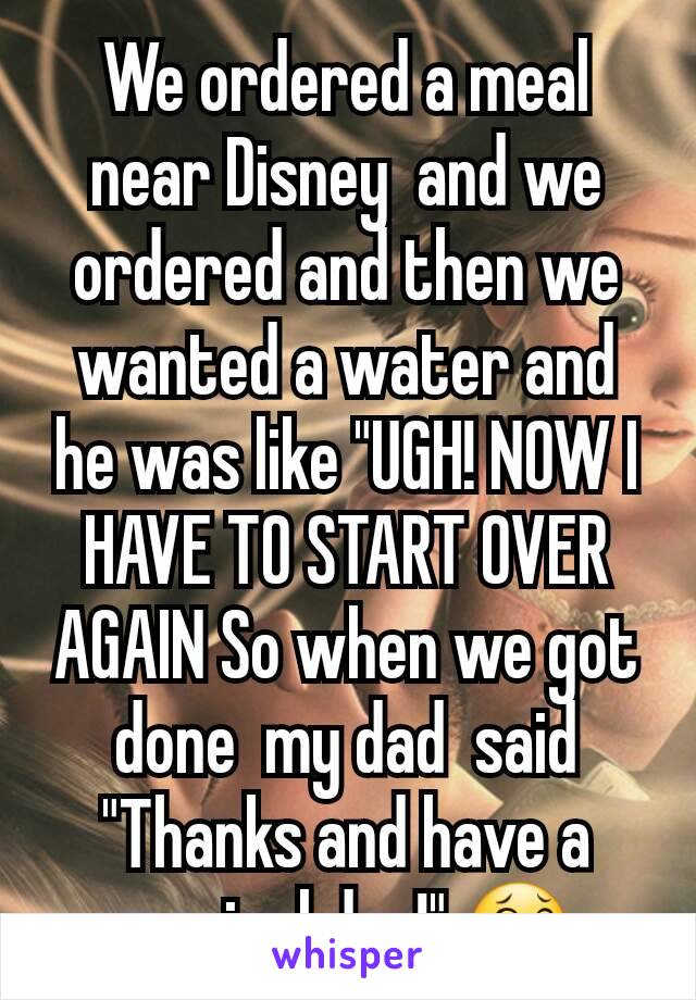 We ordered a meal near Disney  and we ordered and then we wanted a water and he was like "UGH! NOW I HAVE TO START OVER AGAIN So when we got done  my dad  said "Thanks and have a magical day!" 😂