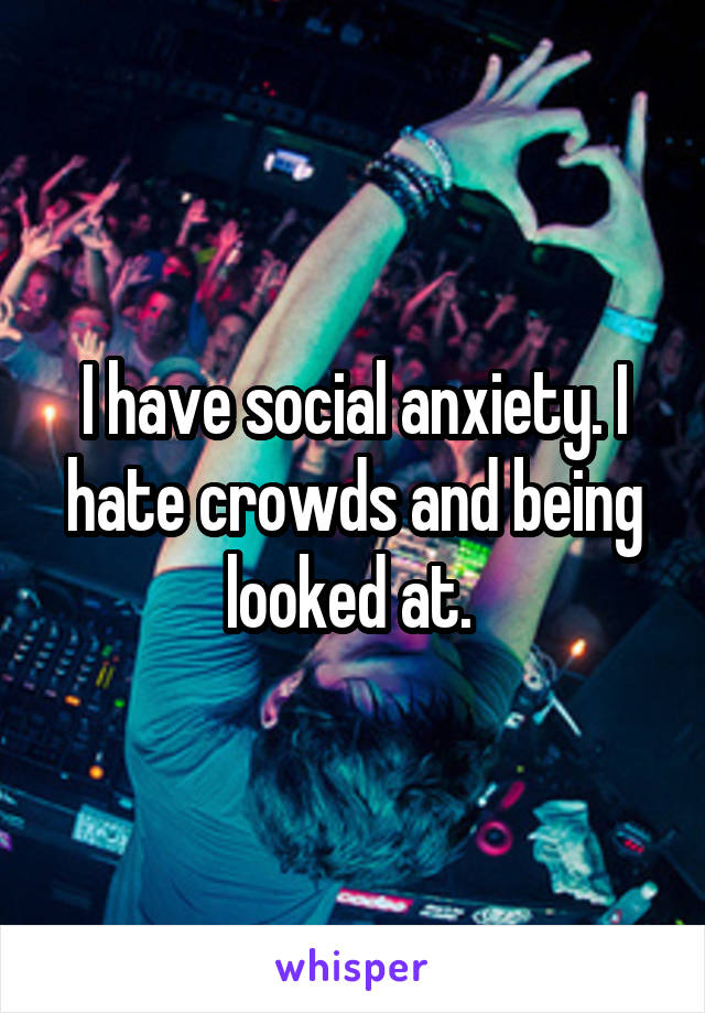 I have social anxiety. I hate crowds and being looked at. 