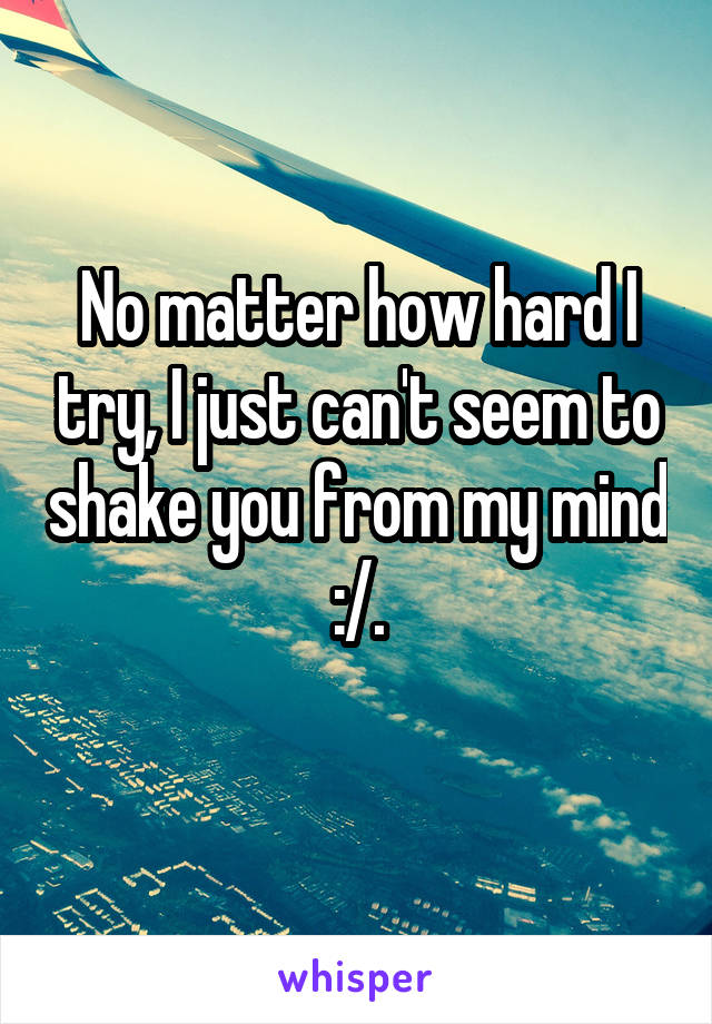 No matter how hard I try, I just can't seem to shake you from my mind :/.
