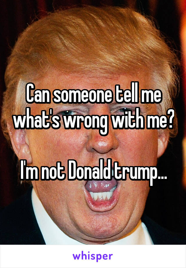 Can someone tell me what's wrong with me? 
I'm not Donald trump...