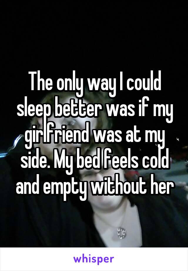 The only way I could sleep better was if my girlfriend was at my side. My bed feels cold and empty without her