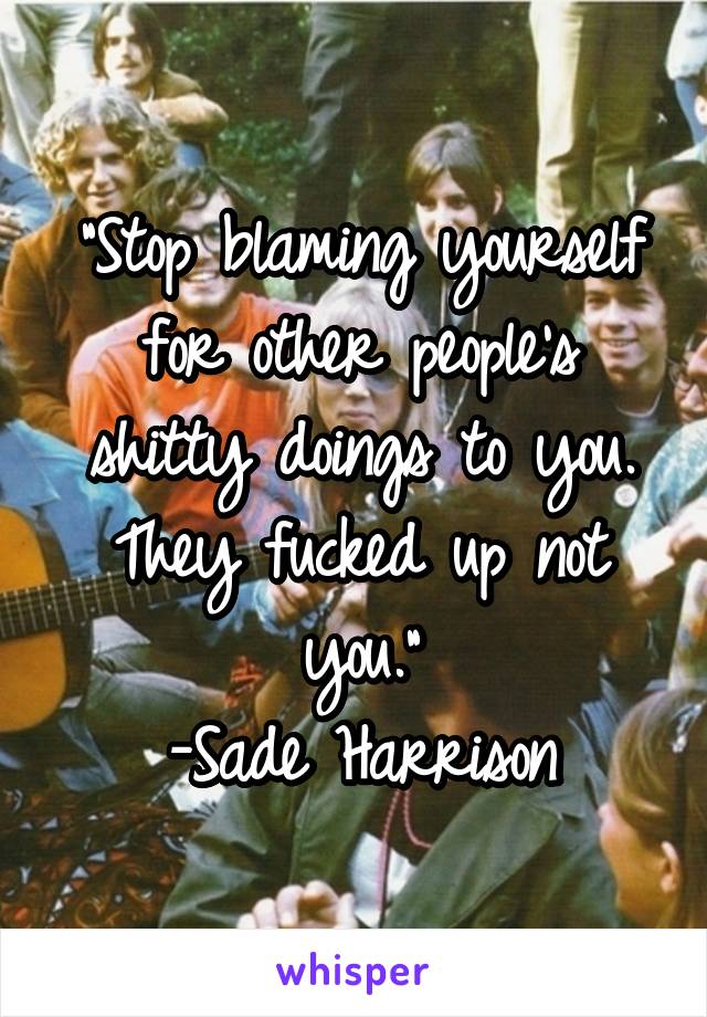 "Stop blaming yourself for other people's shitty doings to you. They fucked up not you."
-Sade Harrison