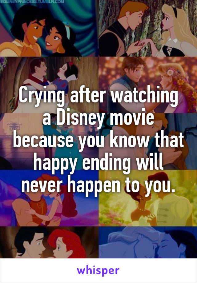 Crying after watching a Disney movie because you know that happy ending will never happen to you.