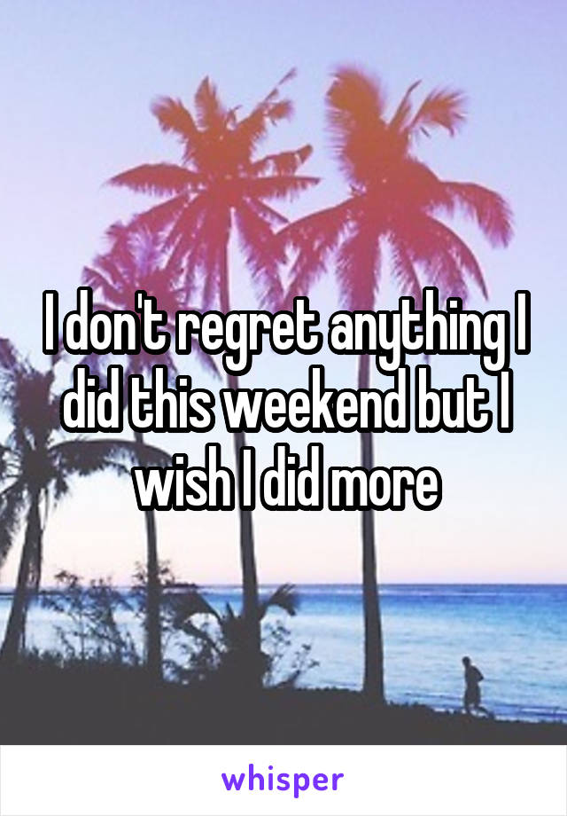 I don't regret anything I did this weekend but I wish I did more