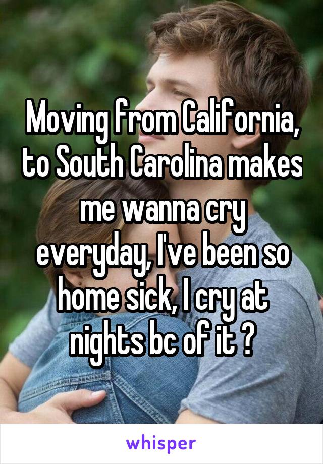 Moving from California, to South Carolina makes me wanna cry everyday, I've been so home sick, I cry at nights bc of it 😒