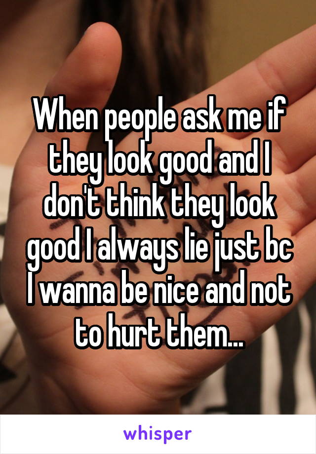 When people ask me if they look good and I don't think they look good I always lie just bc I wanna be nice and not to hurt them...