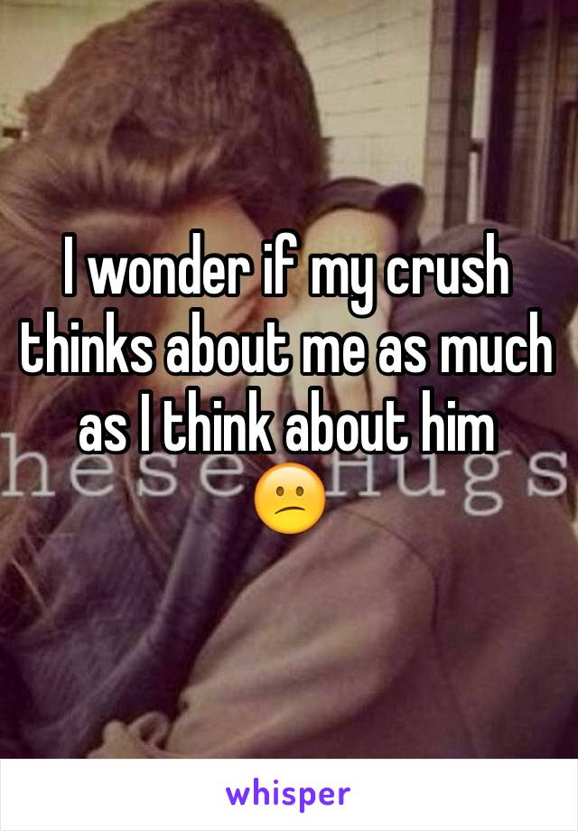 I wonder if my crush thinks about me as much as I think about him 
😕