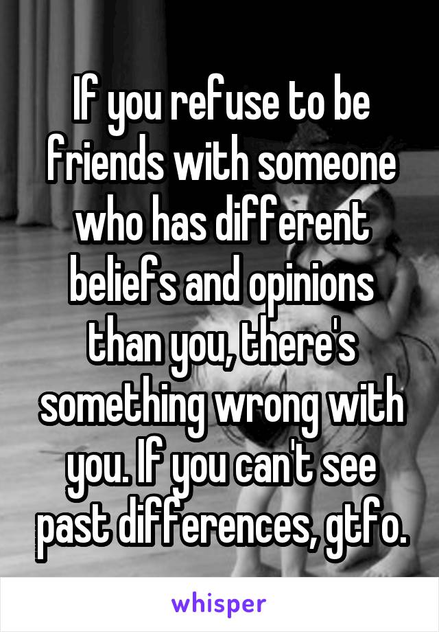 If you refuse to be friends with someone who has different beliefs and opinions than you, there's something wrong with you. If you can't see past differences, gtfo.