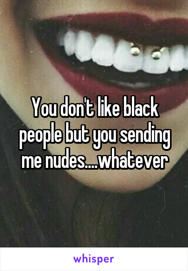 You don't like black people but you sending me nudes....whatever