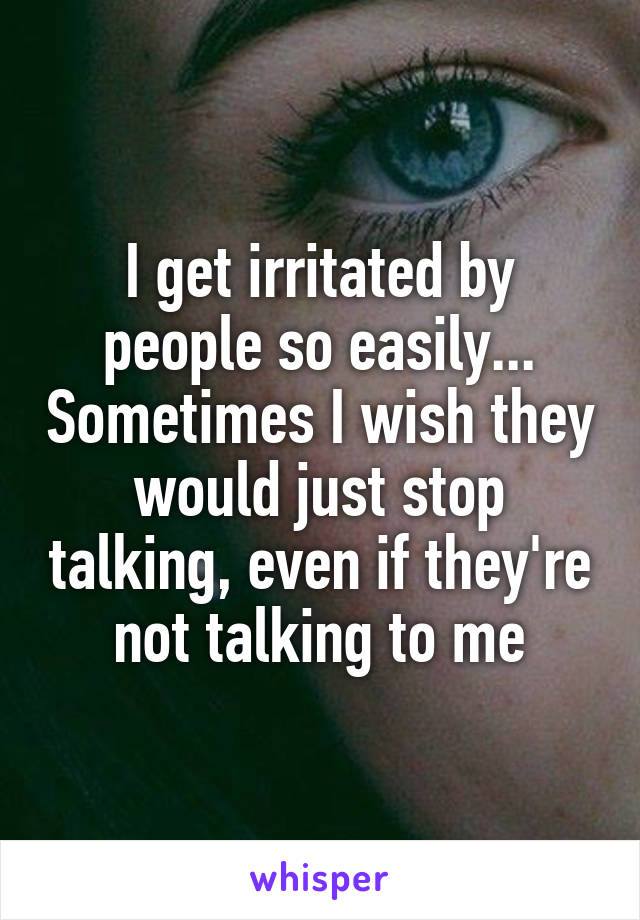 I get irritated by people so easily... Sometimes I wish they would just stop talking, even if they're not talking to me