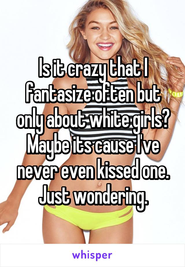 Is it crazy that I fantasize often but only about white girls? Maybe its cause I've never even kissed one. Just wondering.