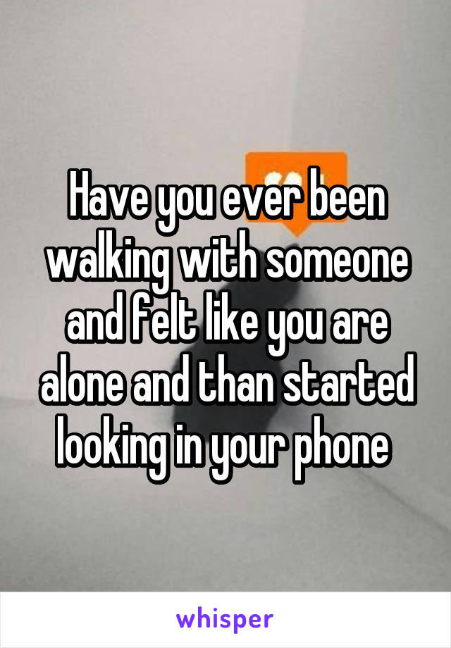 Have you ever been walking with someone and felt like you are alone and than started looking in your phone 