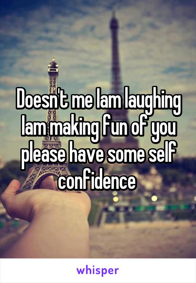 Doesn't me Iam laughing Iam making fun of you please have some self confidence 