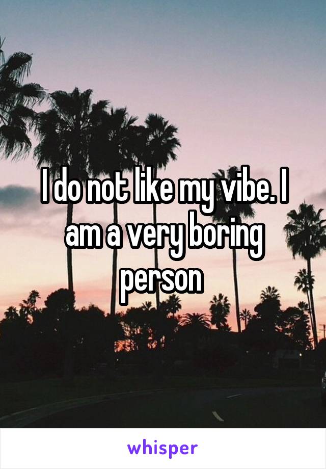 I do not like my vibe. I am a very boring person 