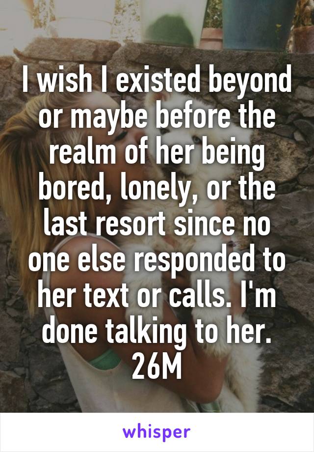 I wish I existed beyond or maybe before the realm of her being bored, lonely, or the last resort since no one else responded to her text or calls. I'm done talking to her. 26M