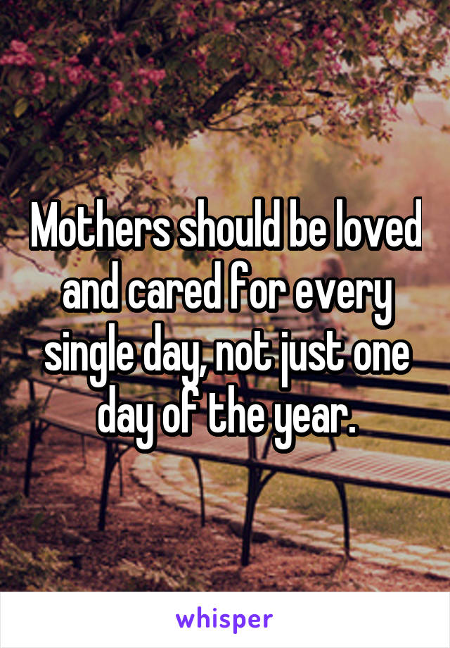 Mothers should be loved and cared for every single day, not just one day of the year.