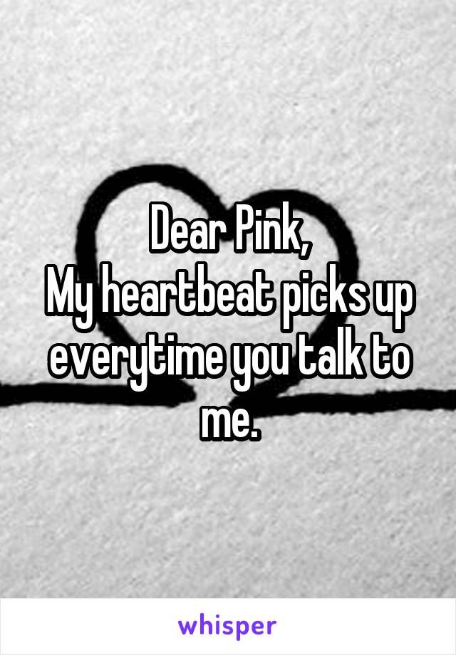 Dear Pink,
My heartbeat picks up everytime you talk to me.