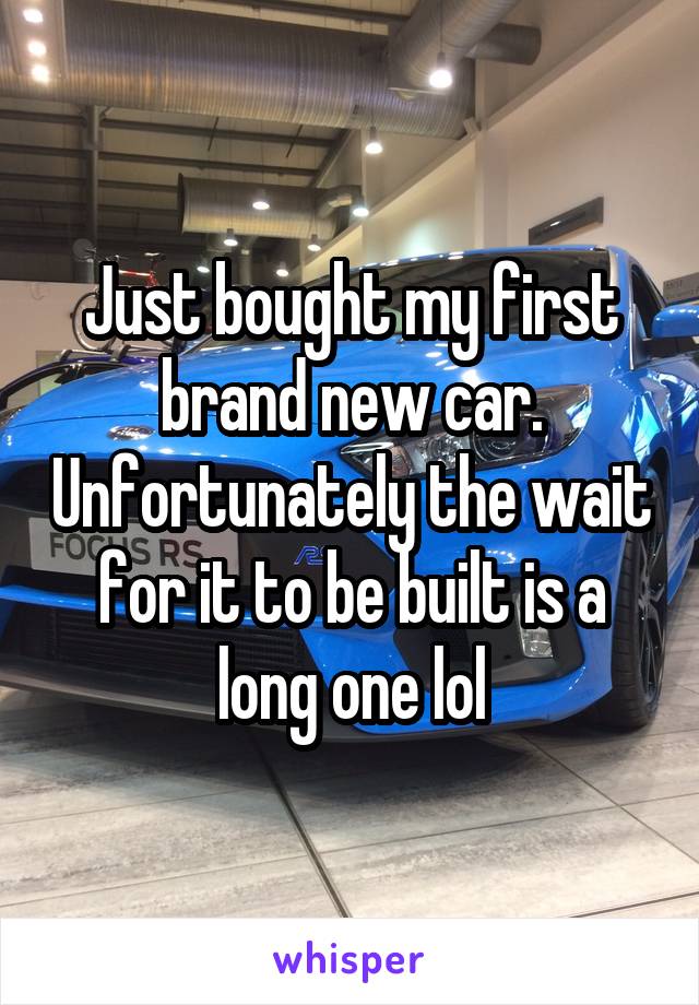 Just bought my first brand new car. Unfortunately the wait for it to be built is a long one lol