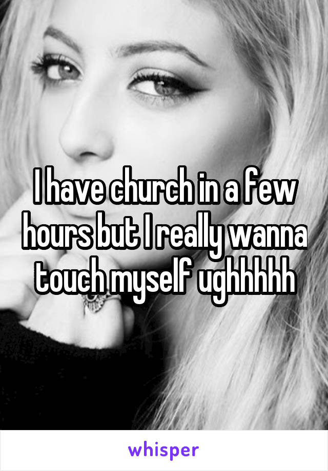 I have church in a few hours but I really wanna touch myself ughhhhh