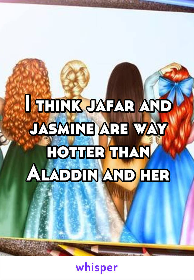 I think jafar and jasmine are way hotter than Aladdin and her