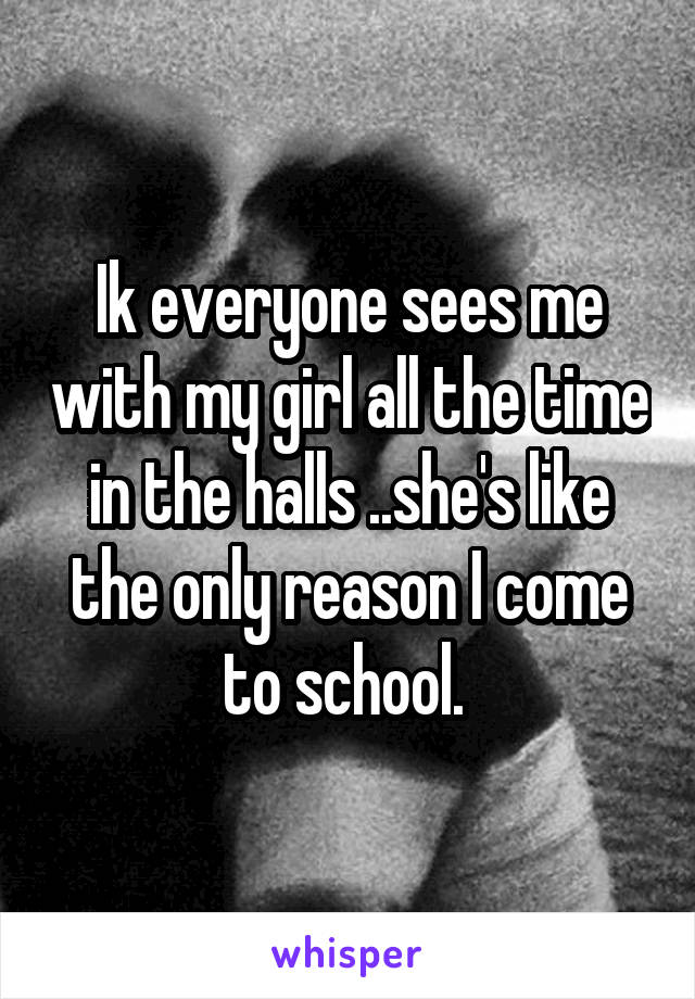 Ik everyone sees me with my girl all the time in the halls ..she's like the only reason I come to school. 