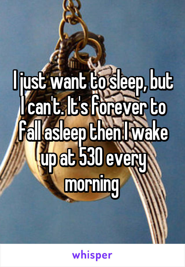 I just want to sleep, but I can't. It's forever to fall asleep then I wake up at 530 every morning 