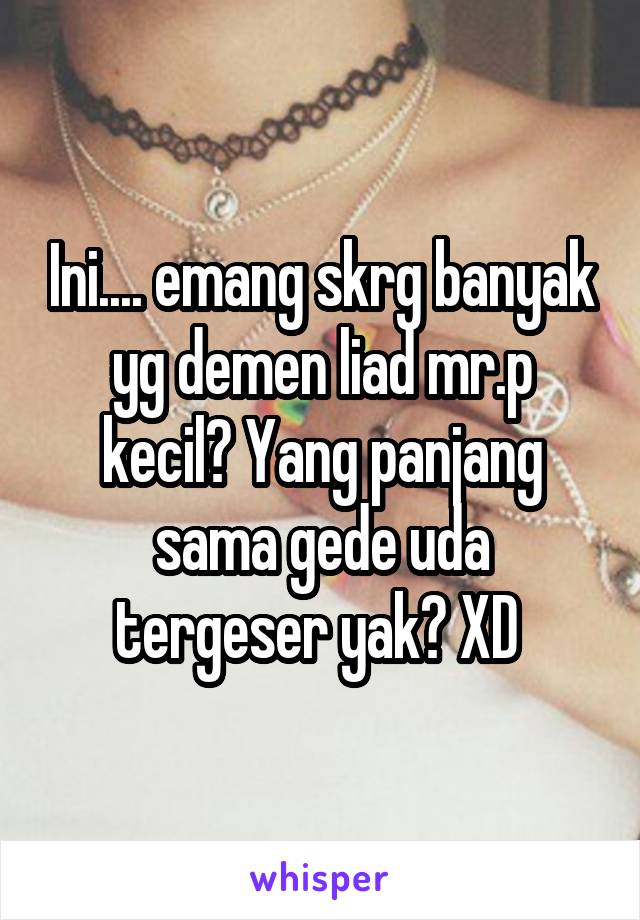 Ini.... emang skrg banyak yg demen liad mr.p kecil? Yang panjang sama gede uda tergeser yak? XD 