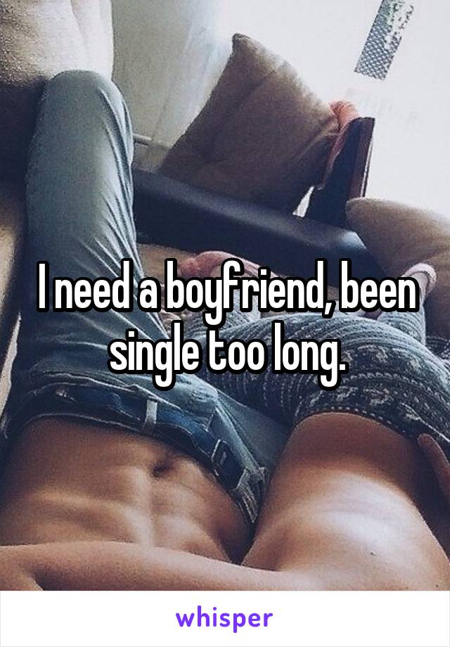 I need a boyfriend, been single too long.