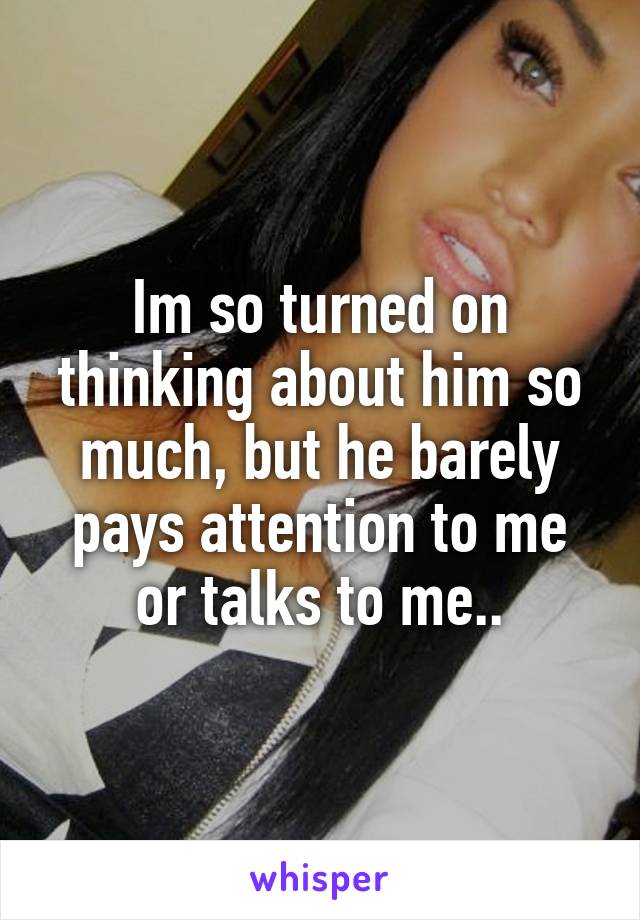 Im so turned on thinking about him so much, but he barely pays attention to me or talks to me..