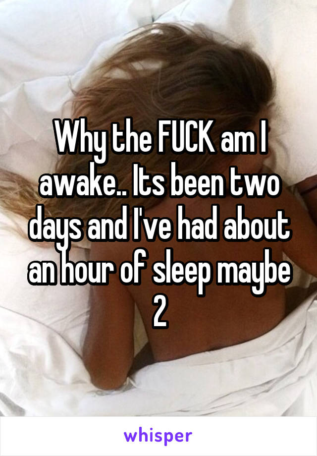 Why the FUCK am I awake.. Its been two days and I've had about an hour of sleep maybe 2