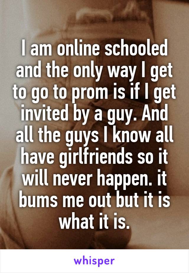 I am online schooled and the only way I get to go to prom is if I get invited by a guy. And all the guys I know all have girlfriends so it will never happen. it bums me out but it is what it is.