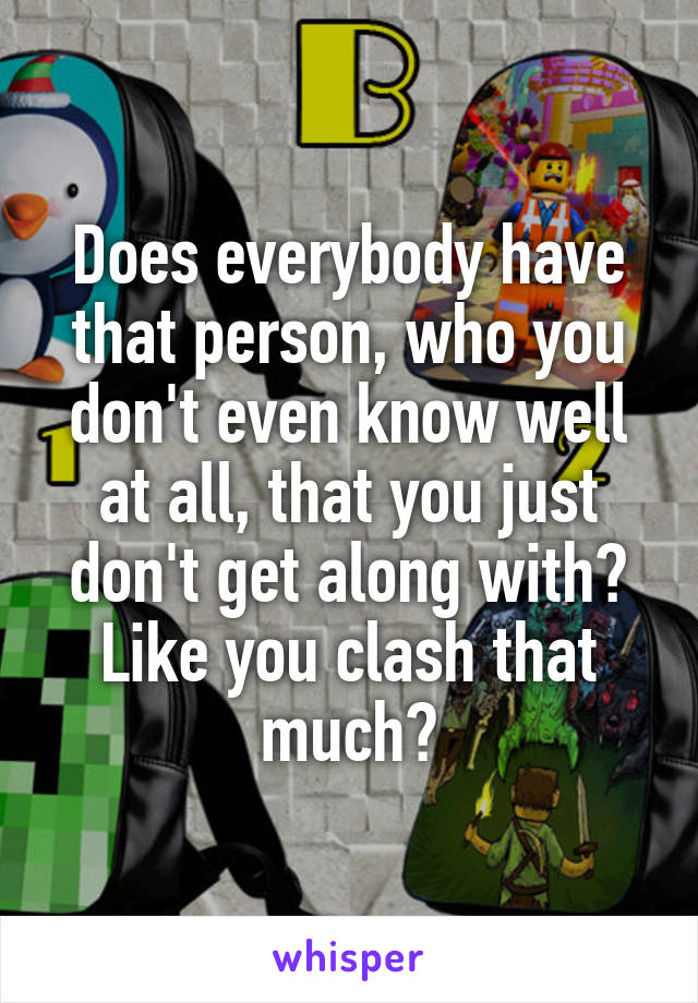 Does everybody have that person, who you don't even know well at all, that you just don't get along with? Like you clash that much?